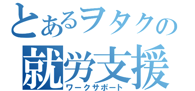 とあるヲタクの就労支援（ワークサポート）