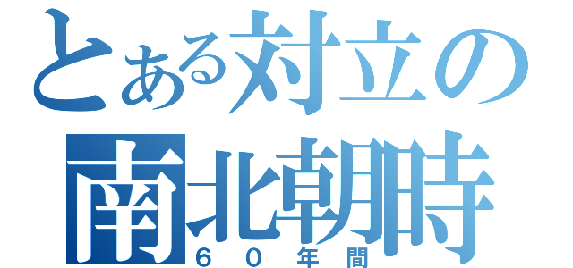 とある対立の南北朝時代（６０年間）