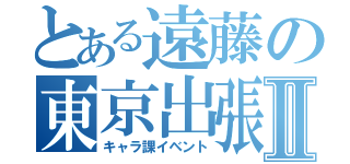 とある遠藤の東京出張Ⅱ（キャラ課イベント）