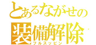 とあるながせの装備解除（フルスッピン）