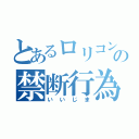 とあるロリコンの禁断行為（いいじま）