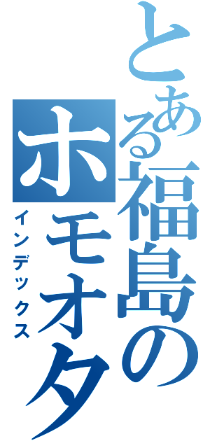 とある福島のホモオタク（インデックス）