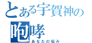 とある宇賀神の咆哮（あなたの悩み）