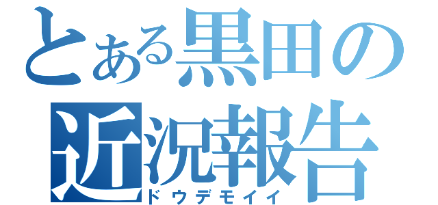 とある黒田の近況報告（ドウデモイイ）