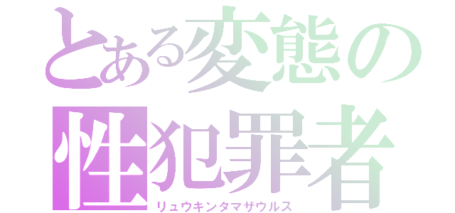 とある変態の性犯罪者（リュウキンタマザウルス）