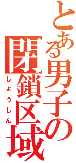 とある男子の閉鎖区域（しょうしん）