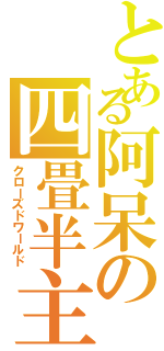 とある阿呆の四畳半主義（クローズドワールド）