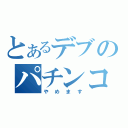 とあるデブのパチンコ（やめます）