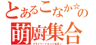 とあるこなか☆の萌廚集合（プライベートＫｎｋ放送♪）