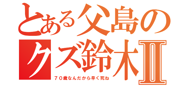 とある父島のクズ鈴木Ⅱ（７０歳なんだから早く死ね）