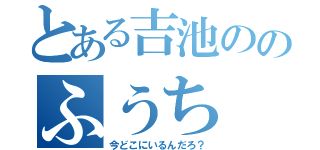 とある吉池ののふうち（今どこにいるんだろ？）