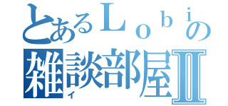 とあるＬｏｂｉの雑談部屋Ⅱ（イ）