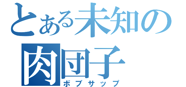 とある未知の肉団子（ボブサップ）