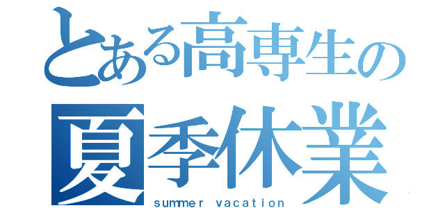 とある高専生の夏季休業（ｓｕｍｍｅｒ ｖａｃａｔｉｏｎ）