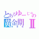 とあるゆーじゅの黄金期Ⅱ（青春編）