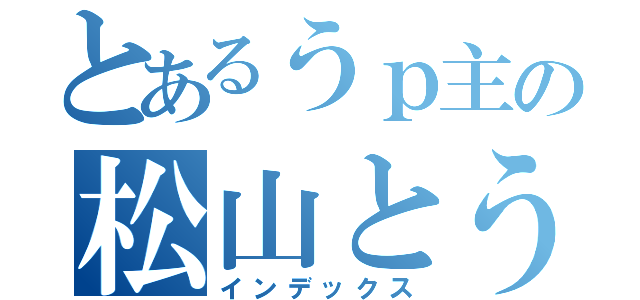 とあるうｐ主の松山とうんかん（インデックス）