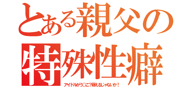 とある親父の特殊性癖（アイドルがう○こ？萌えるじゃないか！）