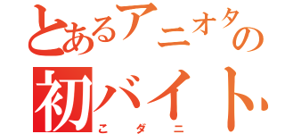 とあるアニオタの初バイト（こダニ）