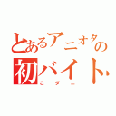 とあるアニオタの初バイト（こダニ）