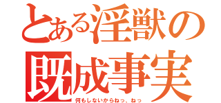 とある淫獣の既成事実（何もしないからねっ、ねっ）