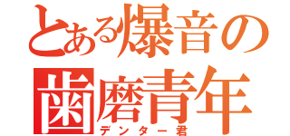 とある爆音の歯磨青年（デンター君）