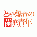 とある爆音の歯磨青年（デンター君）