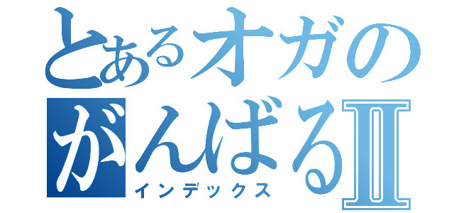 とあるオガのがんばるよⅡ（インデックス）