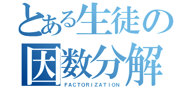 とある生徒の因数分解（ＦＡＣＴＯＲＩＺＡＴＩＯＮ）