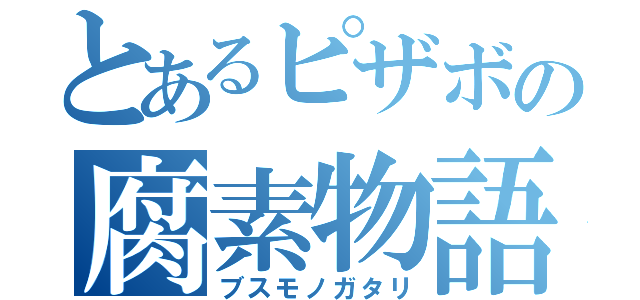 とあるピザボの腐素物語（ブスモノガタリ）