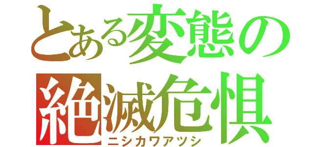 とある変態の絶滅危惧種（ニシカワアツシ）