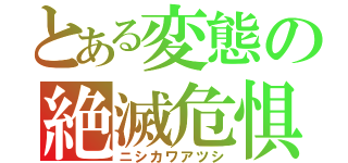 とある変態の絶滅危惧種（ニシカワアツシ）