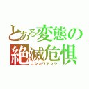 とある変態の絶滅危惧種（ニシカワアツシ）