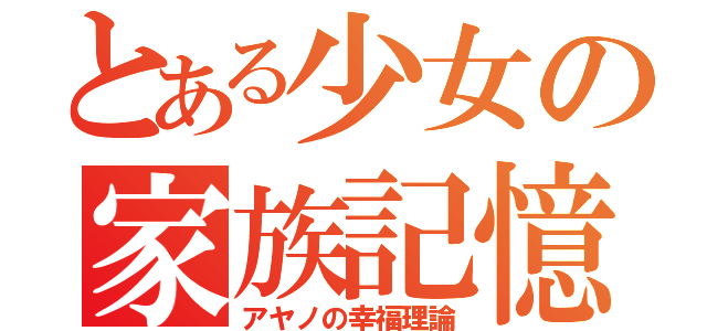 とある少女の家族記憶（アヤノの幸福理論）