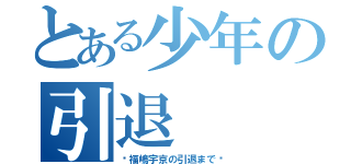 とある少年の引退（〜福嶋宇京の引退まで〜）