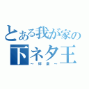 とある我が家の下ネタ王（～坪倉～）