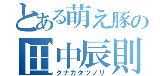 とある萌え豚の田中辰則（タナカタツノリ）