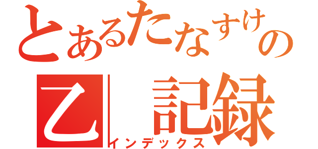 とあるたなすけの乙　記録（インデックス）