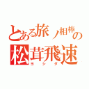 とある旅ノ相棒の松茸飛速（ヨシダ）