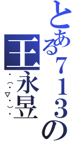 とある７１３の王永昱（╮（╯▽╰）╭）