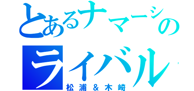 とあるナマーシャのライバル（松浦＆木崎）