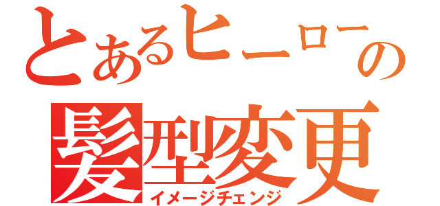 とあるヒーローの髪型変更（イメージチェンジ）