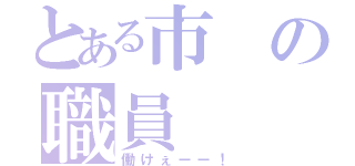 とある市の職員（働けぇーー！）