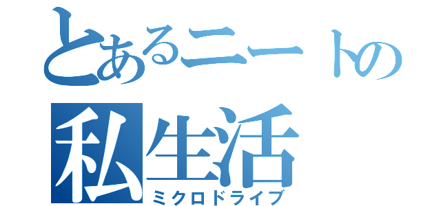 とあるニートの私生活（ミクロドライブ）