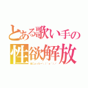 とある歌い手の性欲解放（ぱにょったー＼（＾ｏ＾）／）