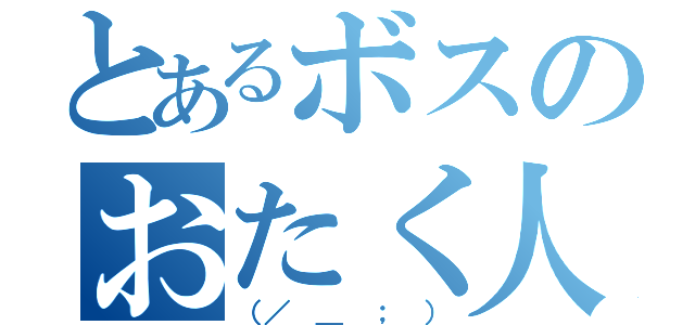 とあるボスのおたく人生（（／ ＿ ； ））