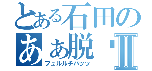 とある石田のあぁ脱⚪︎Ⅱ（ブュルルチパッッ）