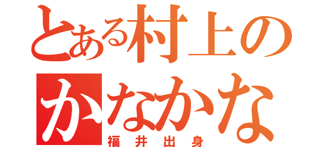 とある村上のかなかなかなかな（福井出身）