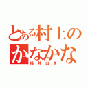 とある村上のかなかなかなかな（福井出身）