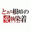 とある根暗の愛執染着（ヤンデレ彼女）