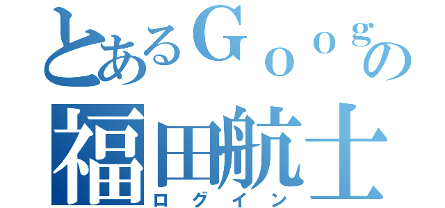 とあるＧｏｏｇｌｅの福田航士（ログイン）